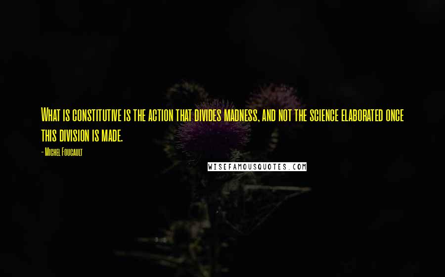 Michel Foucault Quotes: What is constitutive is the action that divides madness, and not the science elaborated once this division is made.