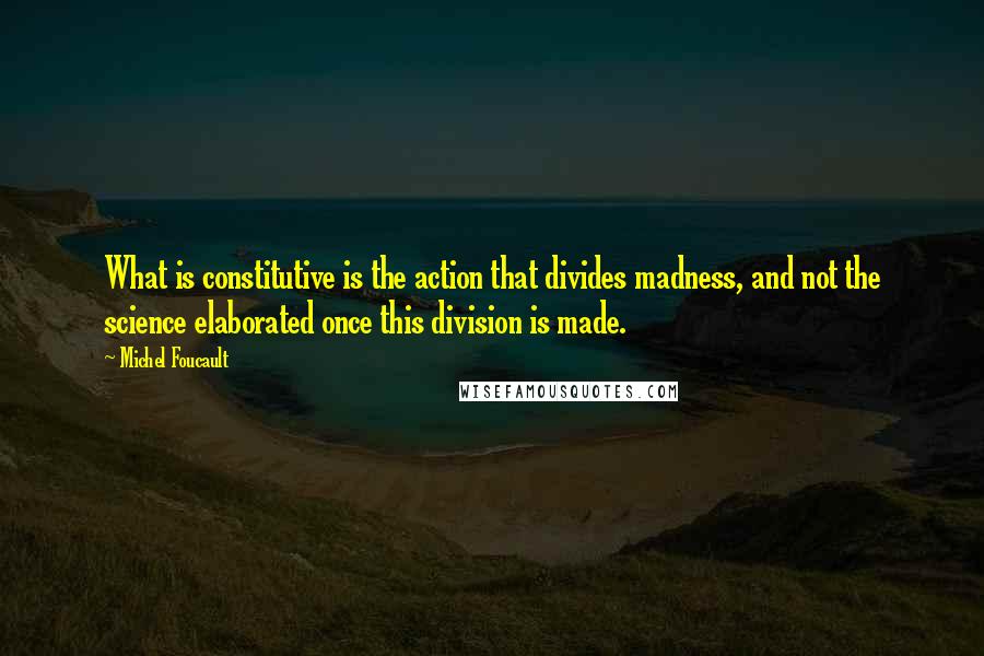 Michel Foucault Quotes: What is constitutive is the action that divides madness, and not the science elaborated once this division is made.