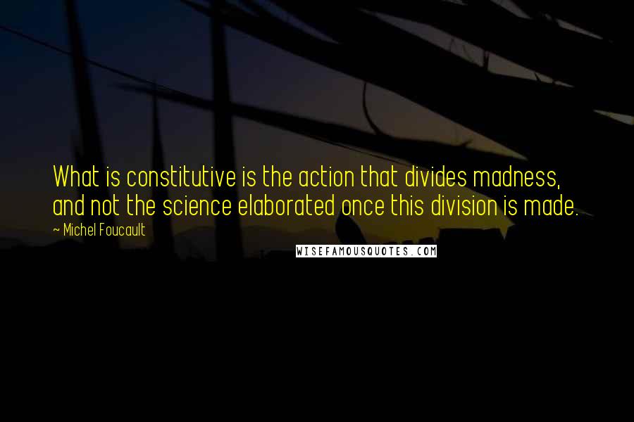 Michel Foucault Quotes: What is constitutive is the action that divides madness, and not the science elaborated once this division is made.