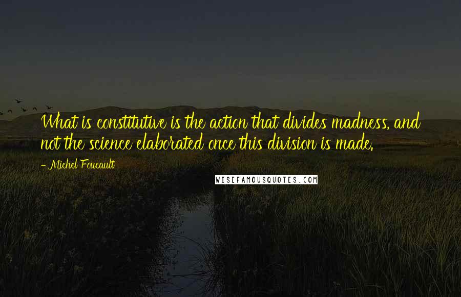 Michel Foucault Quotes: What is constitutive is the action that divides madness, and not the science elaborated once this division is made.