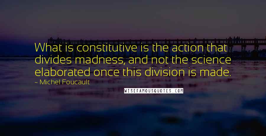 Michel Foucault Quotes: What is constitutive is the action that divides madness, and not the science elaborated once this division is made.