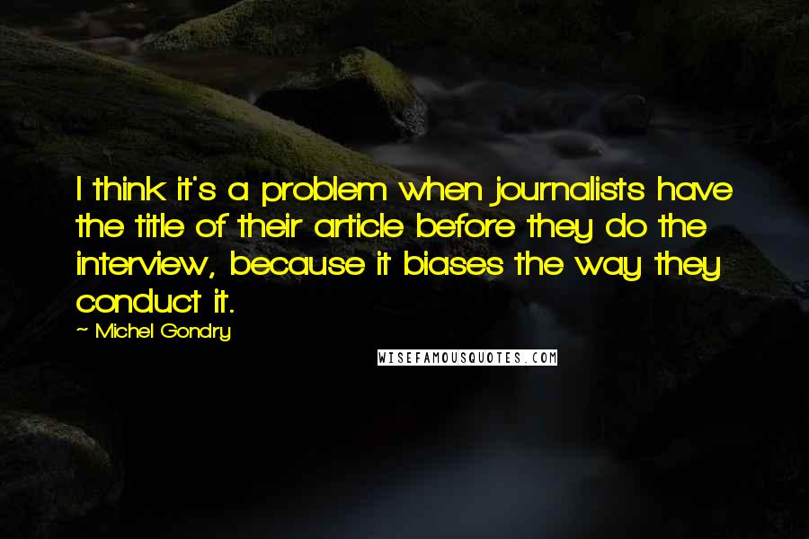 Michel Gondry Quotes: I think it's a problem when journalists have the title of their article before they do the interview, because it biases the way they conduct it.