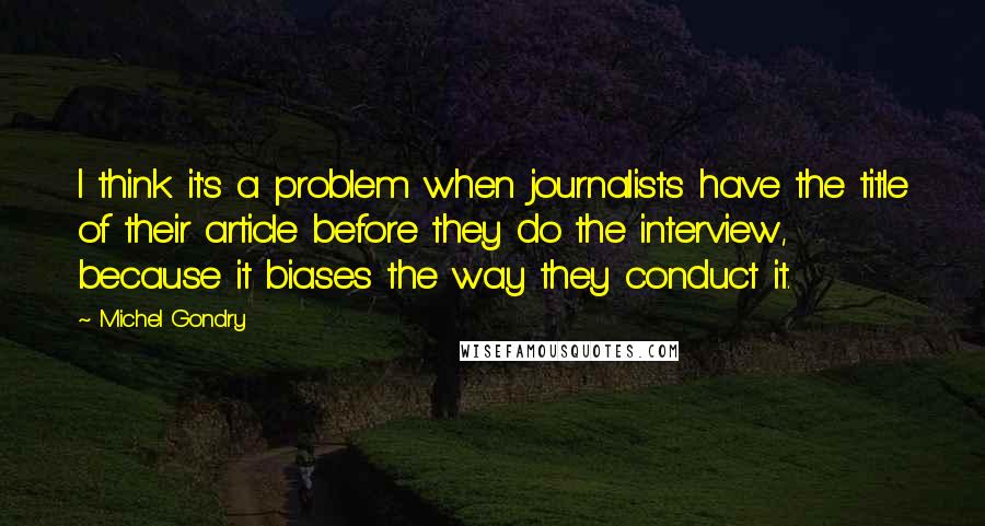 Michel Gondry Quotes: I think it's a problem when journalists have the title of their article before they do the interview, because it biases the way they conduct it.