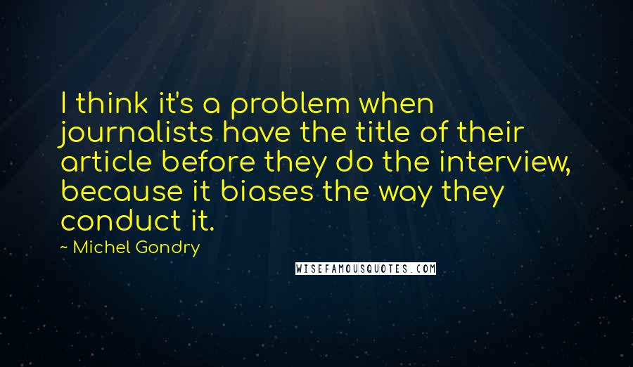 Michel Gondry Quotes: I think it's a problem when journalists have the title of their article before they do the interview, because it biases the way they conduct it.