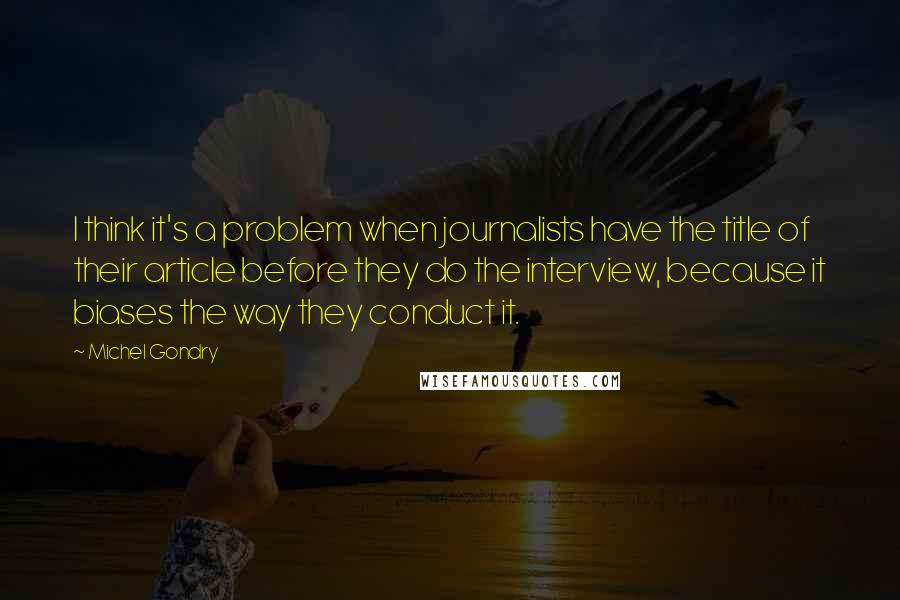 Michel Gondry Quotes: I think it's a problem when journalists have the title of their article before they do the interview, because it biases the way they conduct it.