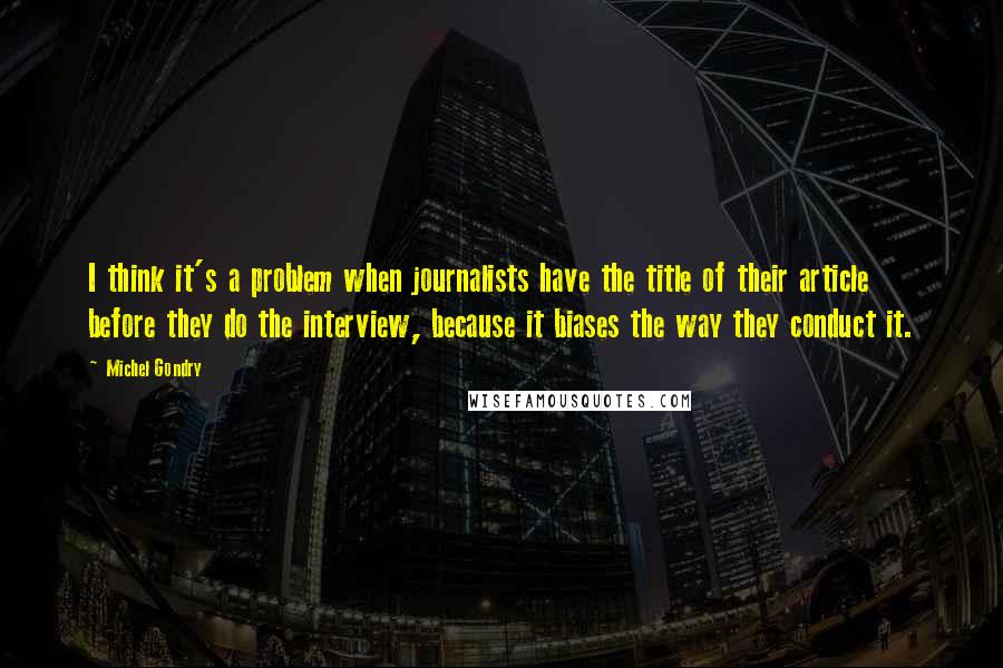 Michel Gondry Quotes: I think it's a problem when journalists have the title of their article before they do the interview, because it biases the way they conduct it.