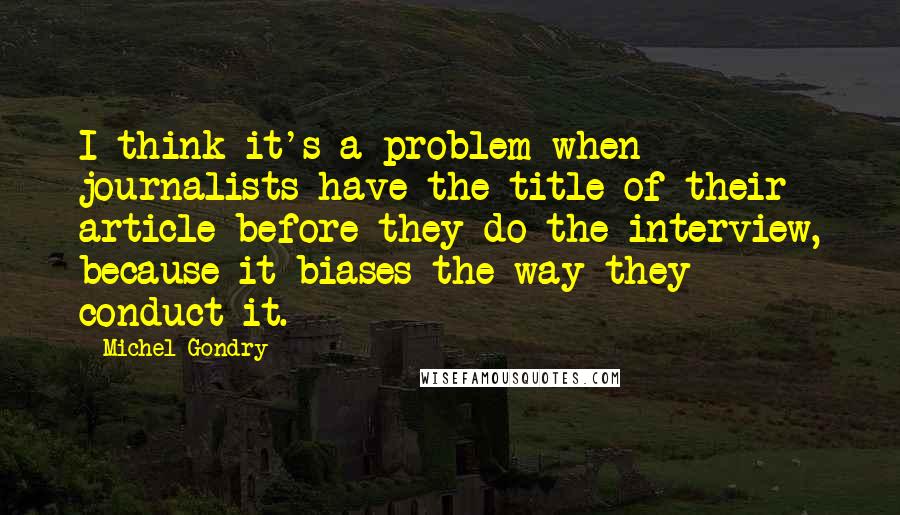 Michel Gondry Quotes: I think it's a problem when journalists have the title of their article before they do the interview, because it biases the way they conduct it.