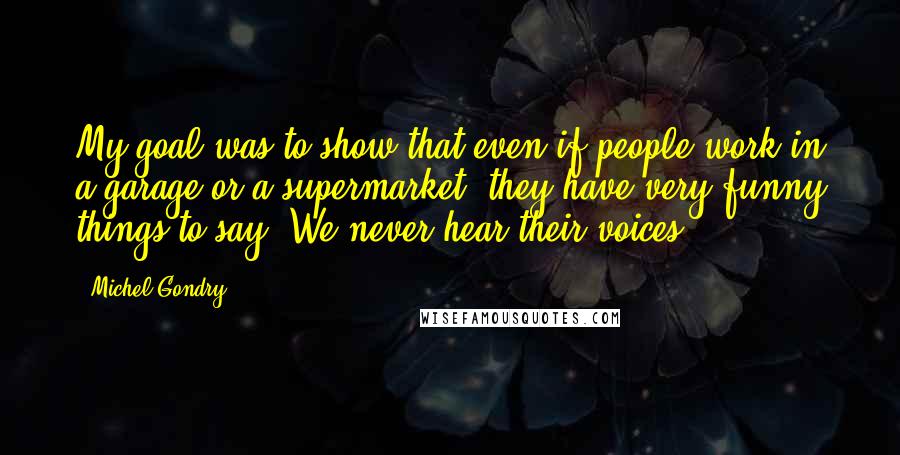 Michel Gondry Quotes: My goal was to show that even if people work in a garage or a supermarket, they have very funny things to say. We never hear their voices.