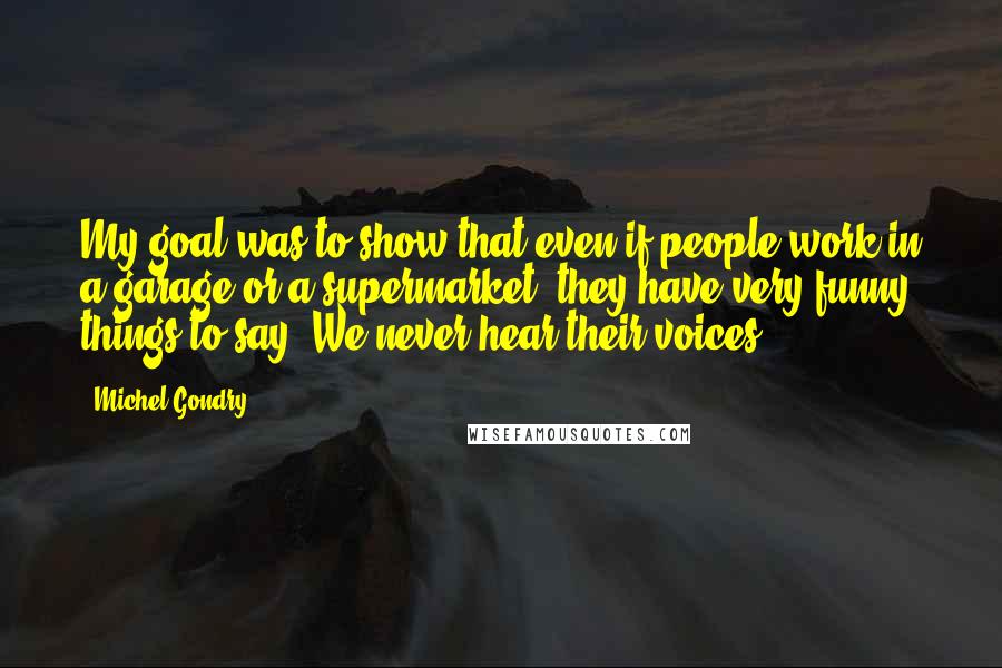Michel Gondry Quotes: My goal was to show that even if people work in a garage or a supermarket, they have very funny things to say. We never hear their voices.
