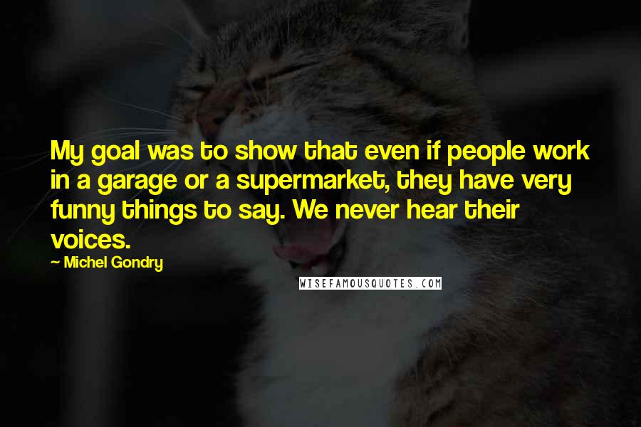 Michel Gondry Quotes: My goal was to show that even if people work in a garage or a supermarket, they have very funny things to say. We never hear their voices.