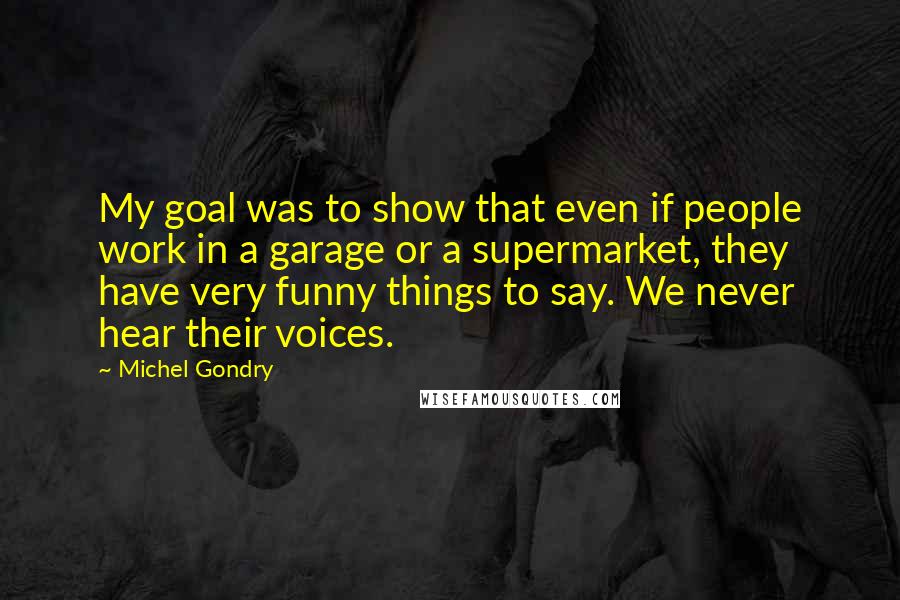 Michel Gondry Quotes: My goal was to show that even if people work in a garage or a supermarket, they have very funny things to say. We never hear their voices.