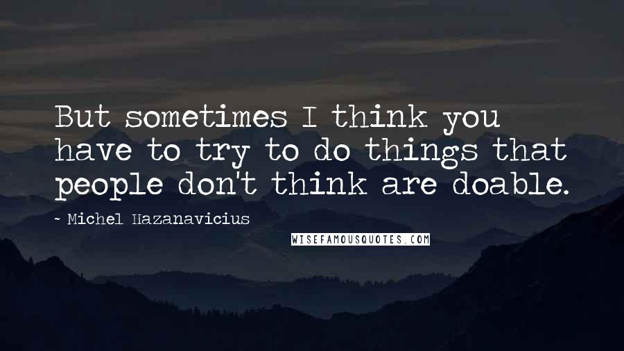 Michel Hazanavicius Quotes: But sometimes I think you have to try to do things that people don't think are doable.