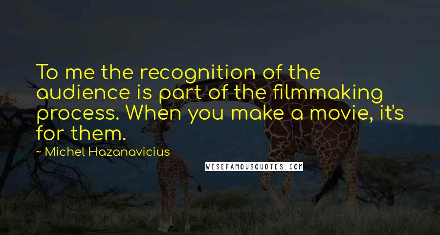 Michel Hazanavicius Quotes: To me the recognition of the audience is part of the filmmaking process. When you make a movie, it's for them.