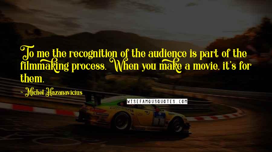 Michel Hazanavicius Quotes: To me the recognition of the audience is part of the filmmaking process. When you make a movie, it's for them.