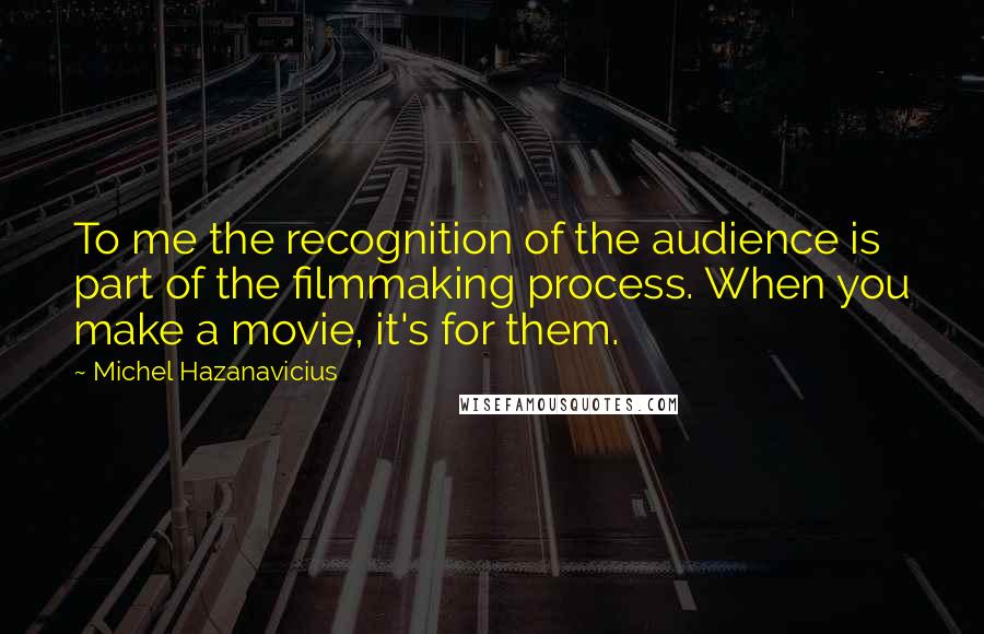 Michel Hazanavicius Quotes: To me the recognition of the audience is part of the filmmaking process. When you make a movie, it's for them.