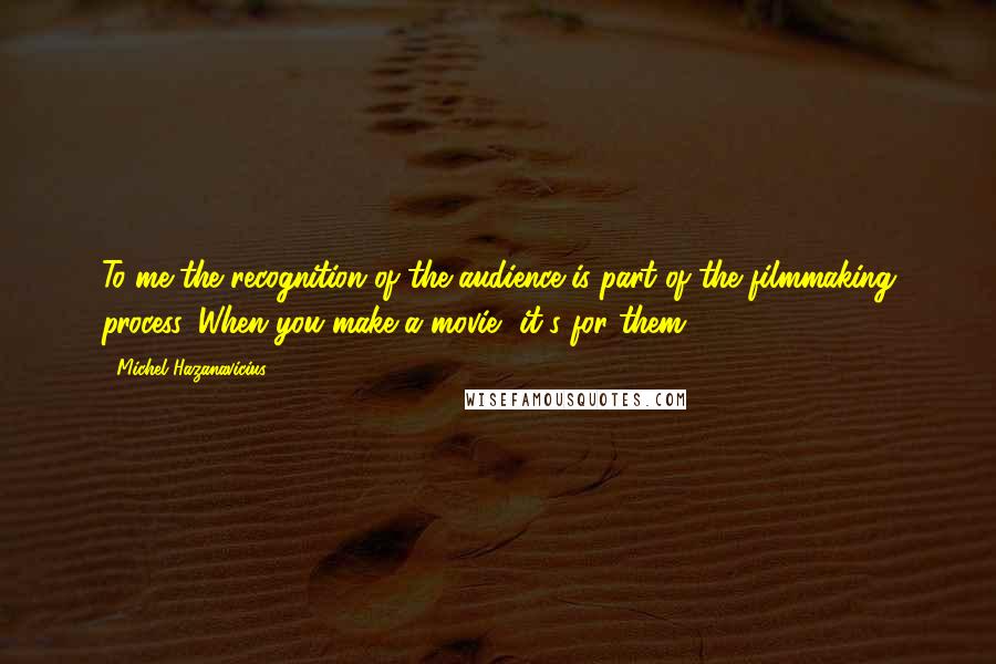 Michel Hazanavicius Quotes: To me the recognition of the audience is part of the filmmaking process. When you make a movie, it's for them.