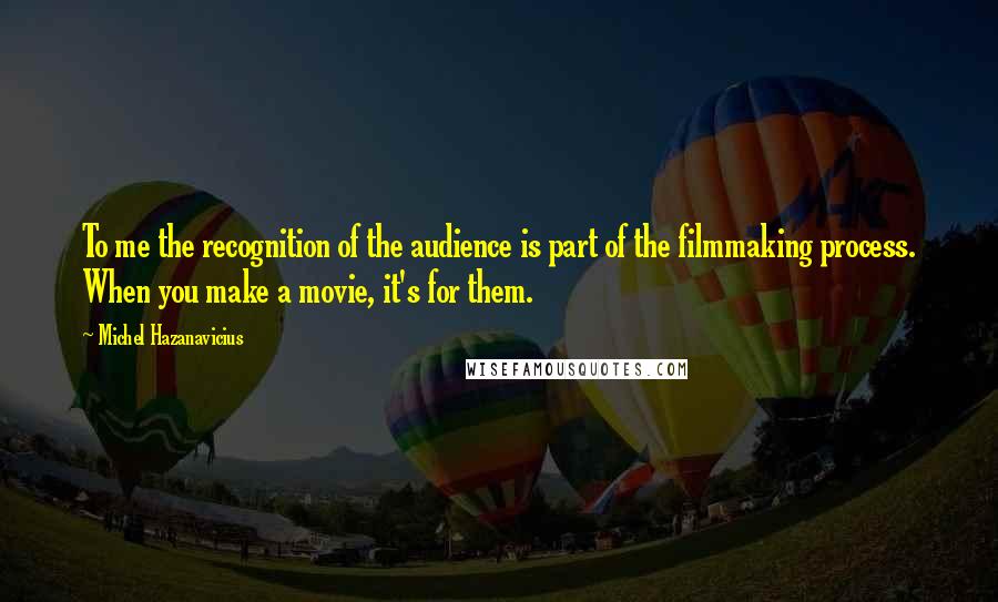 Michel Hazanavicius Quotes: To me the recognition of the audience is part of the filmmaking process. When you make a movie, it's for them.