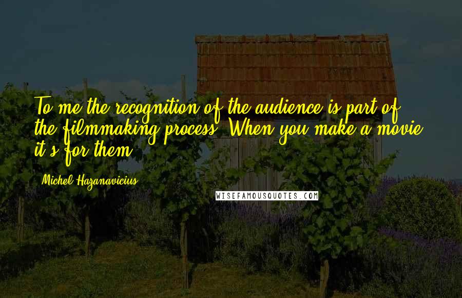 Michel Hazanavicius Quotes: To me the recognition of the audience is part of the filmmaking process. When you make a movie, it's for them.