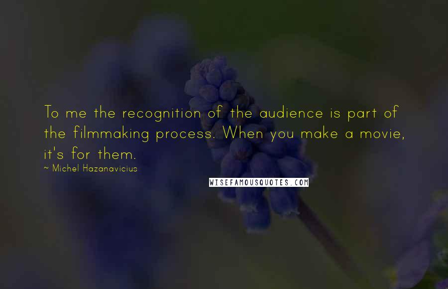 Michel Hazanavicius Quotes: To me the recognition of the audience is part of the filmmaking process. When you make a movie, it's for them.