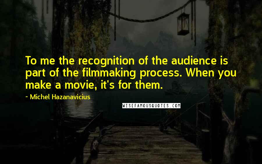 Michel Hazanavicius Quotes: To me the recognition of the audience is part of the filmmaking process. When you make a movie, it's for them.