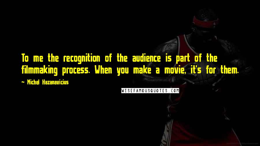 Michel Hazanavicius Quotes: To me the recognition of the audience is part of the filmmaking process. When you make a movie, it's for them.