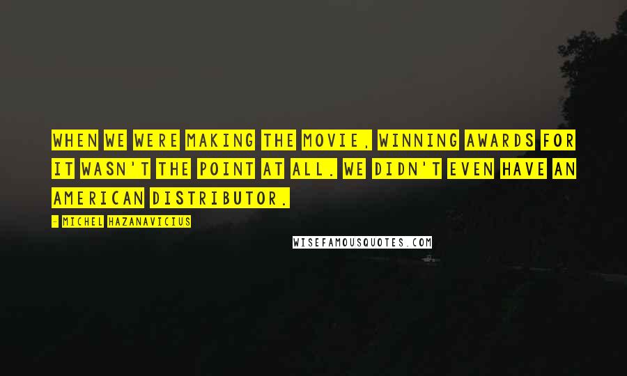 Michel Hazanavicius Quotes: When we were making the movie, winning awards for it wasn't the point at all. We didn't even have an American distributor.