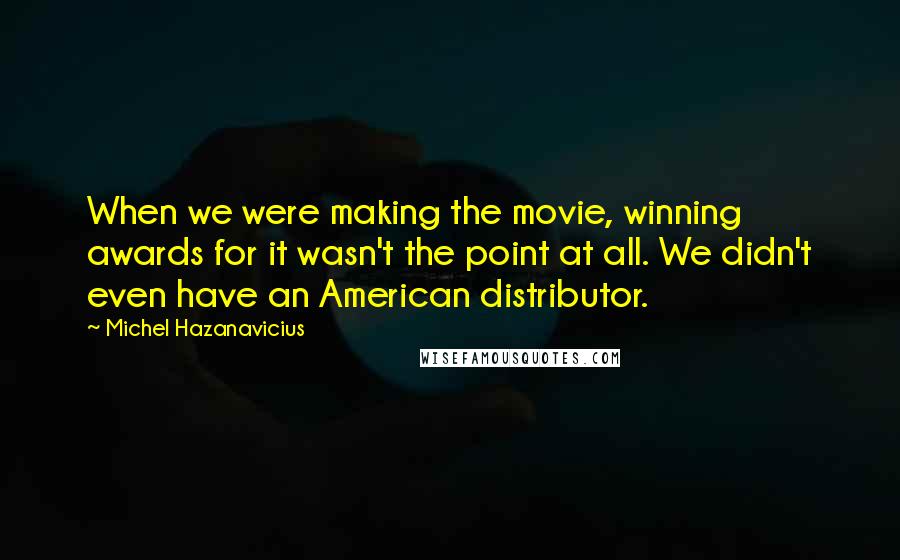 Michel Hazanavicius Quotes: When we were making the movie, winning awards for it wasn't the point at all. We didn't even have an American distributor.