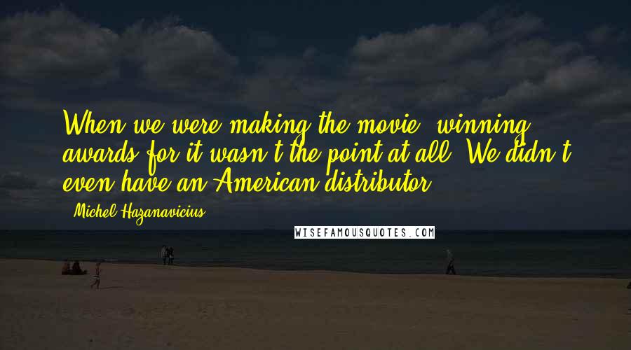 Michel Hazanavicius Quotes: When we were making the movie, winning awards for it wasn't the point at all. We didn't even have an American distributor.