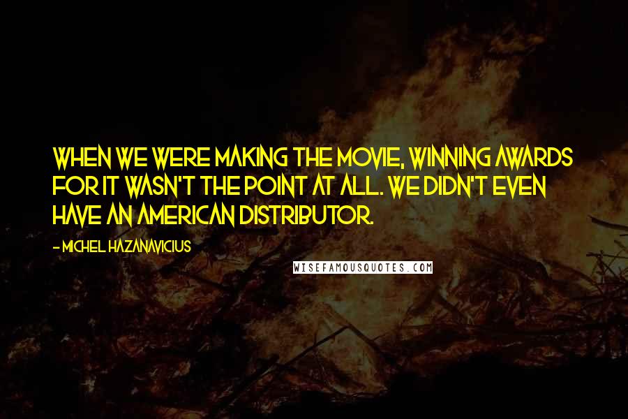 Michel Hazanavicius Quotes: When we were making the movie, winning awards for it wasn't the point at all. We didn't even have an American distributor.
