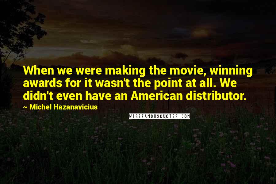 Michel Hazanavicius Quotes: When we were making the movie, winning awards for it wasn't the point at all. We didn't even have an American distributor.