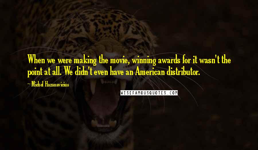 Michel Hazanavicius Quotes: When we were making the movie, winning awards for it wasn't the point at all. We didn't even have an American distributor.