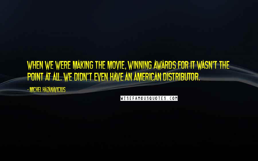 Michel Hazanavicius Quotes: When we were making the movie, winning awards for it wasn't the point at all. We didn't even have an American distributor.