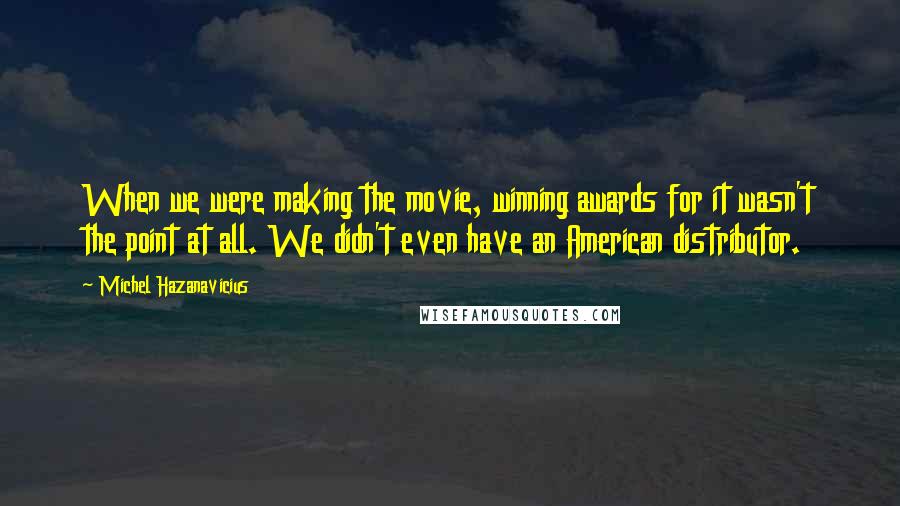 Michel Hazanavicius Quotes: When we were making the movie, winning awards for it wasn't the point at all. We didn't even have an American distributor.