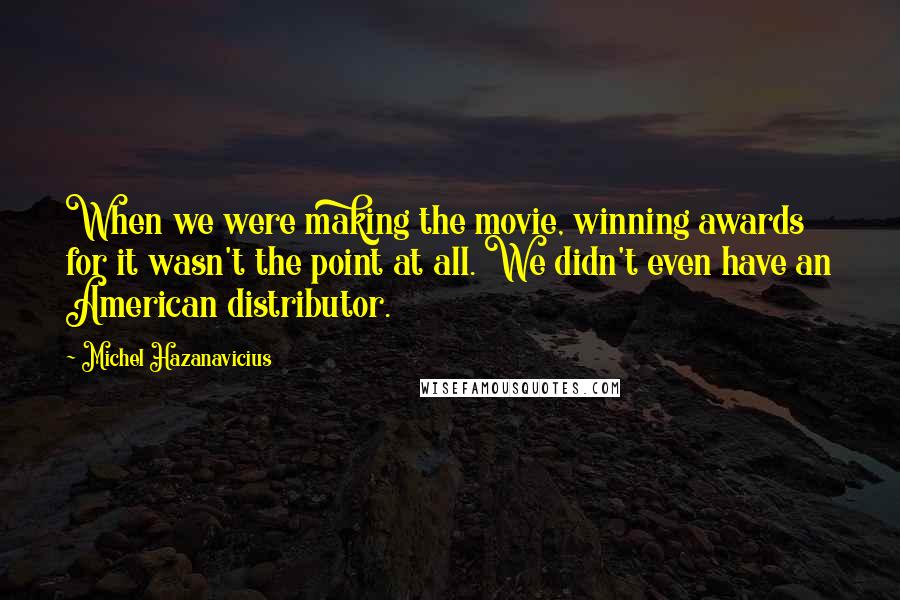 Michel Hazanavicius Quotes: When we were making the movie, winning awards for it wasn't the point at all. We didn't even have an American distributor.