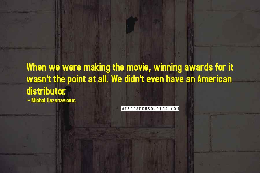 Michel Hazanavicius Quotes: When we were making the movie, winning awards for it wasn't the point at all. We didn't even have an American distributor.