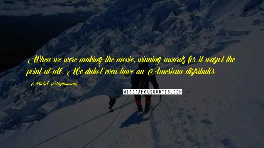 Michel Hazanavicius Quotes: When we were making the movie, winning awards for it wasn't the point at all. We didn't even have an American distributor.
