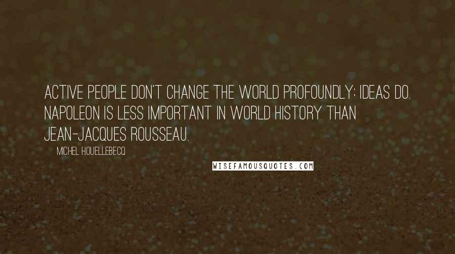 Michel Houellebecq Quotes: Active people don't change the world profoundly; ideas do. Napoleon is less important in world history than Jean-Jacques Rousseau.