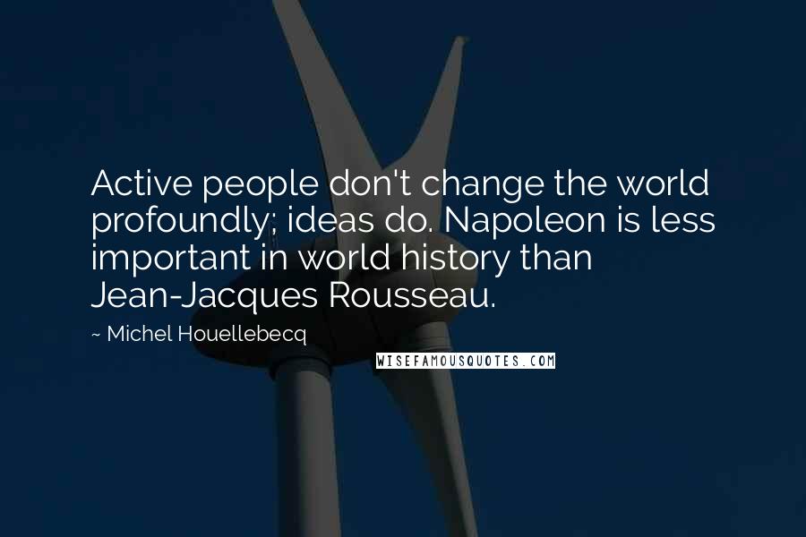 Michel Houellebecq Quotes: Active people don't change the world profoundly; ideas do. Napoleon is less important in world history than Jean-Jacques Rousseau.