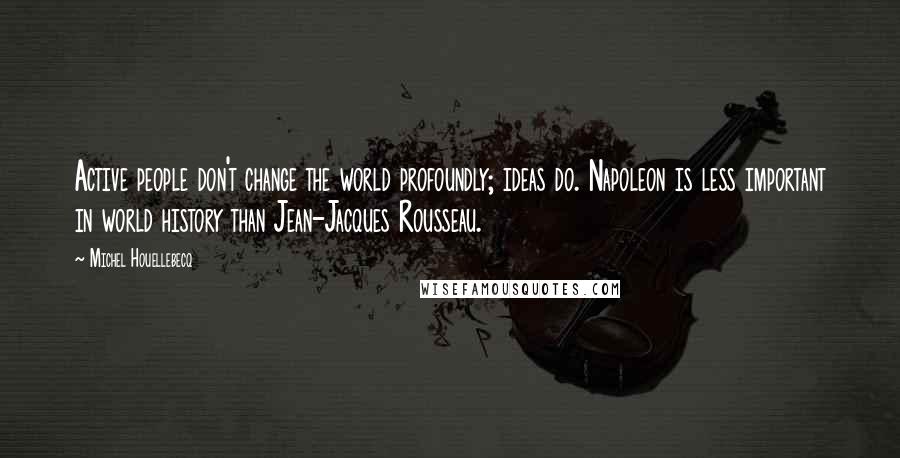 Michel Houellebecq Quotes: Active people don't change the world profoundly; ideas do. Napoleon is less important in world history than Jean-Jacques Rousseau.