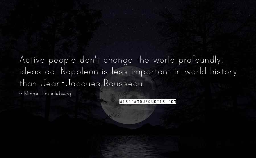 Michel Houellebecq Quotes: Active people don't change the world profoundly; ideas do. Napoleon is less important in world history than Jean-Jacques Rousseau.