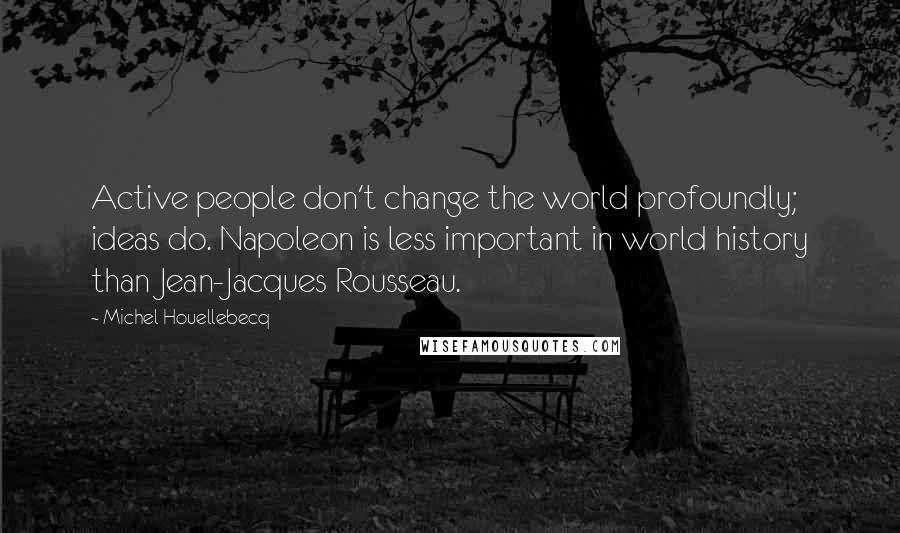 Michel Houellebecq Quotes: Active people don't change the world profoundly; ideas do. Napoleon is less important in world history than Jean-Jacques Rousseau.