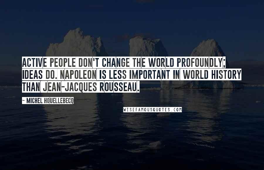 Michel Houellebecq Quotes: Active people don't change the world profoundly; ideas do. Napoleon is less important in world history than Jean-Jacques Rousseau.
