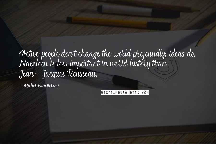 Michel Houellebecq Quotes: Active people don't change the world profoundly; ideas do. Napoleon is less important in world history than Jean-Jacques Rousseau.