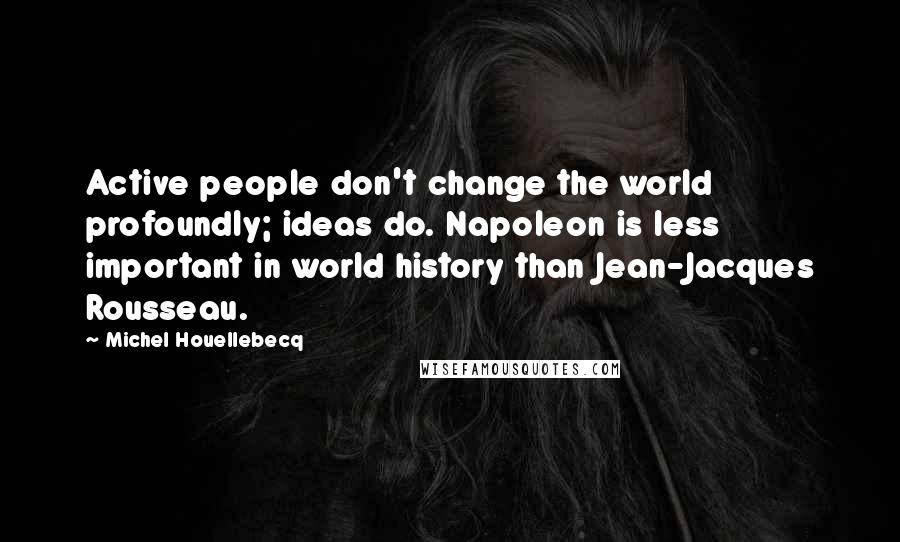 Michel Houellebecq Quotes: Active people don't change the world profoundly; ideas do. Napoleon is less important in world history than Jean-Jacques Rousseau.