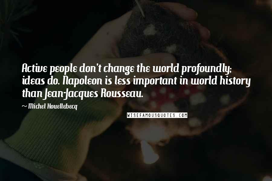 Michel Houellebecq Quotes: Active people don't change the world profoundly; ideas do. Napoleon is less important in world history than Jean-Jacques Rousseau.