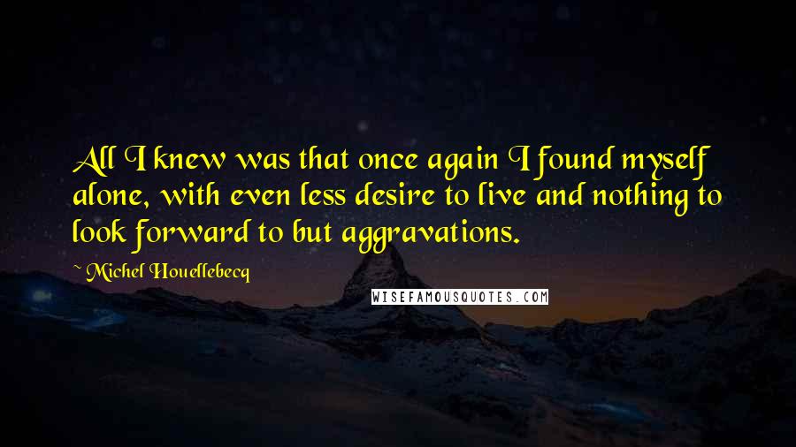Michel Houellebecq Quotes: All I knew was that once again I found myself alone, with even less desire to live and nothing to look forward to but aggravations.