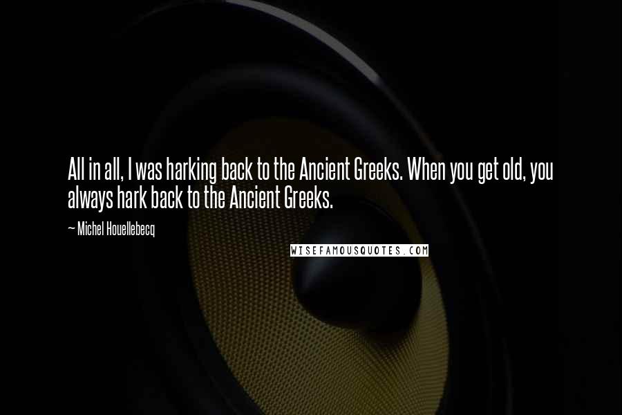 Michel Houellebecq Quotes: All in all, I was harking back to the Ancient Greeks. When you get old, you always hark back to the Ancient Greeks.