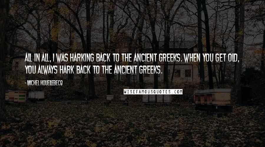 Michel Houellebecq Quotes: All in all, I was harking back to the Ancient Greeks. When you get old, you always hark back to the Ancient Greeks.