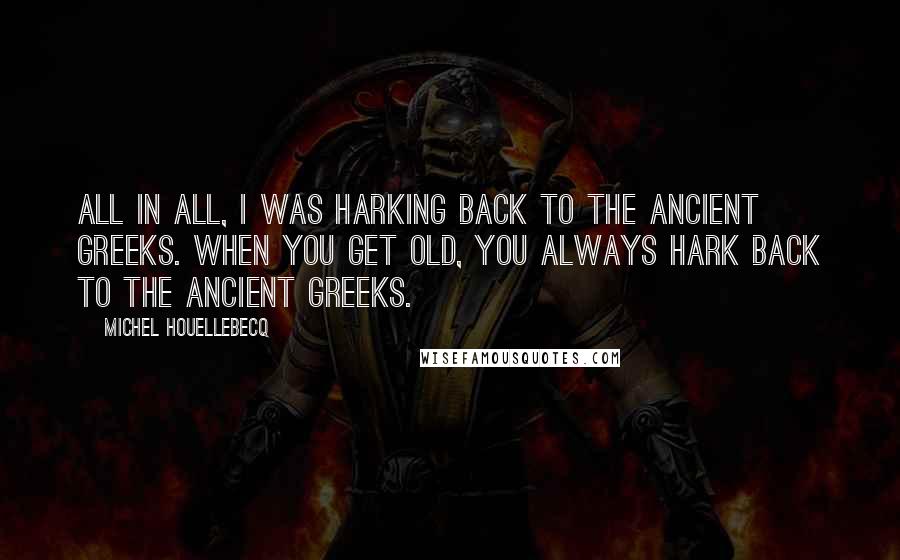 Michel Houellebecq Quotes: All in all, I was harking back to the Ancient Greeks. When you get old, you always hark back to the Ancient Greeks.