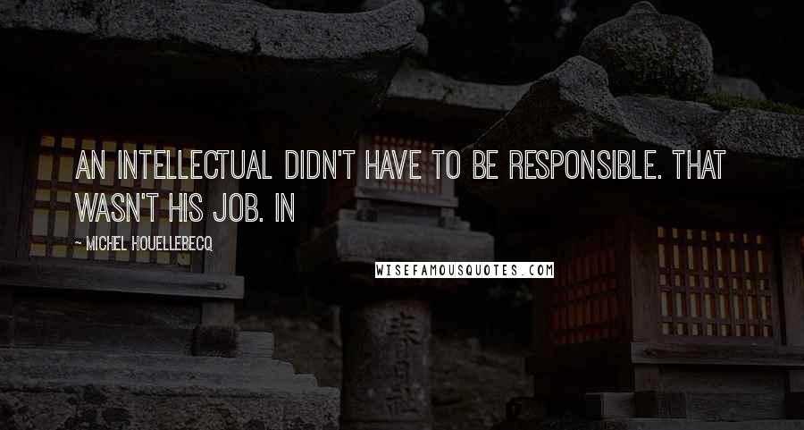 Michel Houellebecq Quotes: an intellectual didn't have to be responsible. That wasn't his job. In